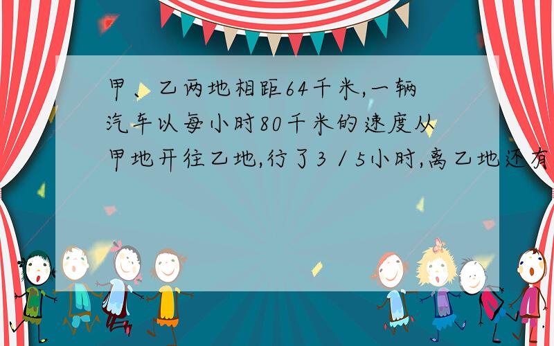 甲、乙两地相距64千米,一辆汽车以每小时80千米的速度从甲地开往乙地,行了3／5小时,离乙地还有多少千米?