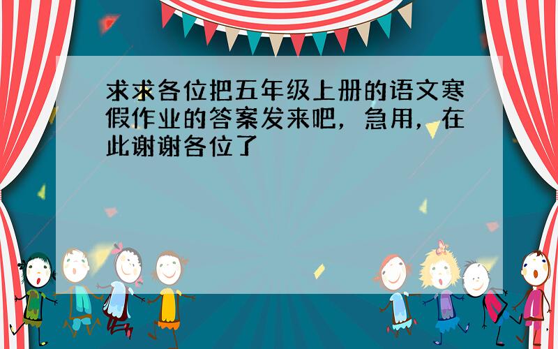 求求各位把五年级上册的语文寒假作业的答案发来吧，急用，在此谢谢各位了