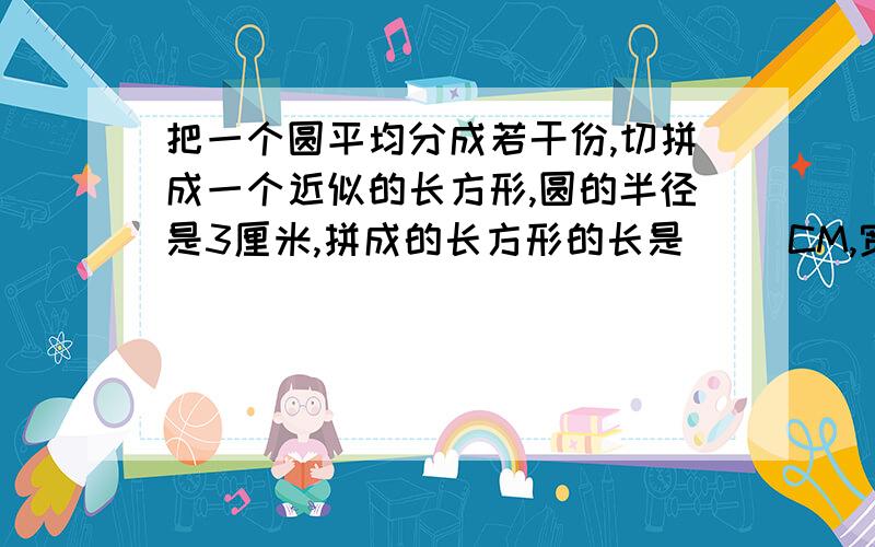 把一个圆平均分成若干份,切拼成一个近似的长方形,圆的半径是3厘米,拼成的长方形的长是（ ）CM,宽是