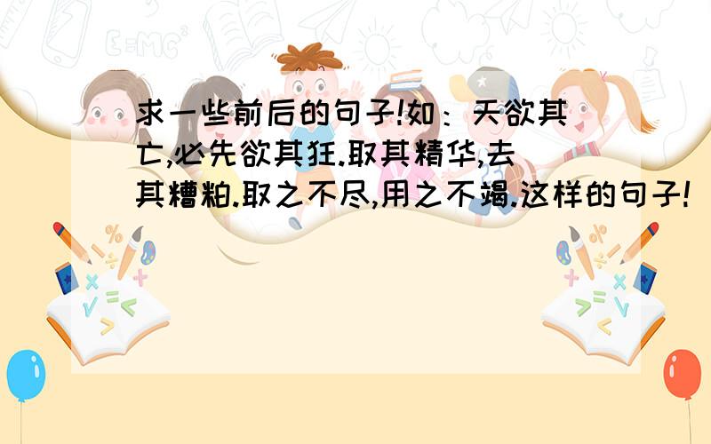 求一些前后的句子!如：天欲其亡,必先欲其狂.取其精华,去其糟粕.取之不尽,用之不竭.这样的句子!