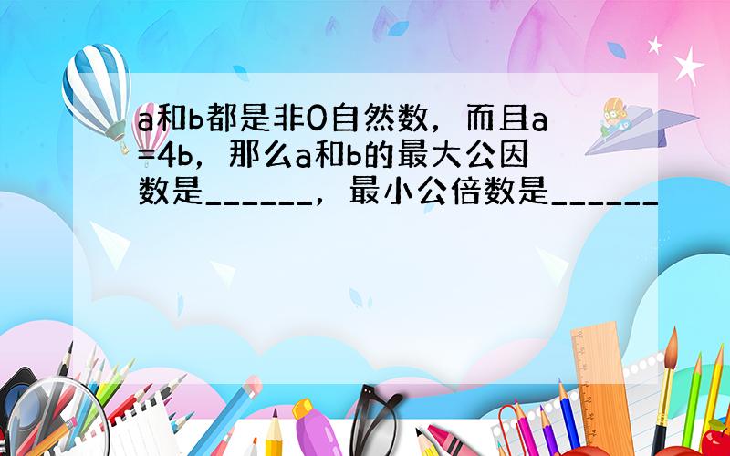 a和b都是非0自然数，而且a=4b，那么a和b的最大公因数是______，最小公倍数是______