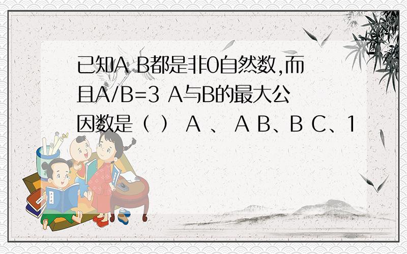 已知A B都是非0自然数,而且A/B=3 A与B的最大公因数是（ ） A 、 A B、B C、1