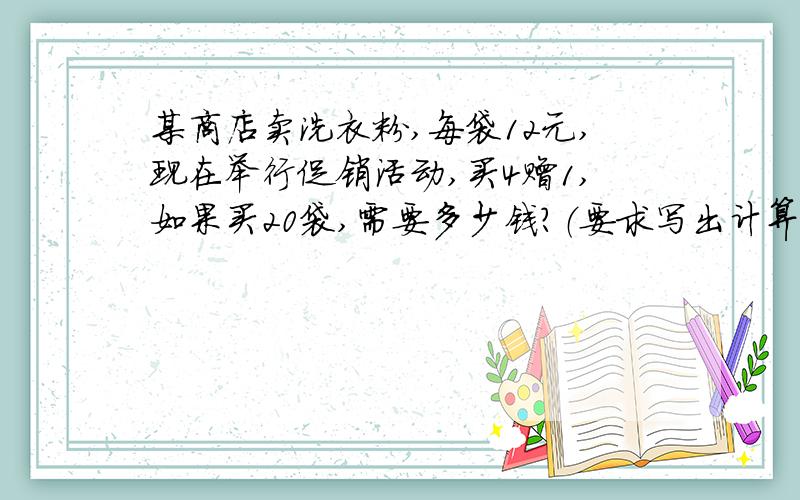 某商店卖洗衣粉,每袋12元,现在举行促销活动,买4赠1,如果买20袋,需要多少钱?（要求写出计算步骤）