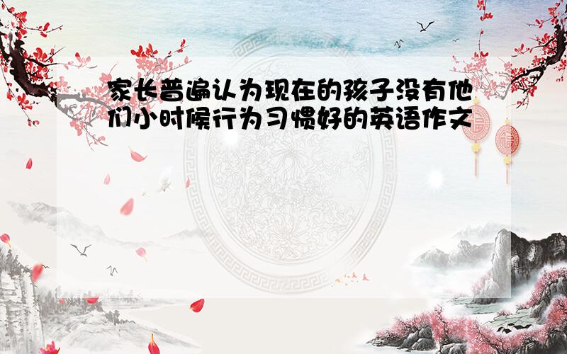 家长普遍认为现在的孩子没有他们小时候行为习惯好的英语作文