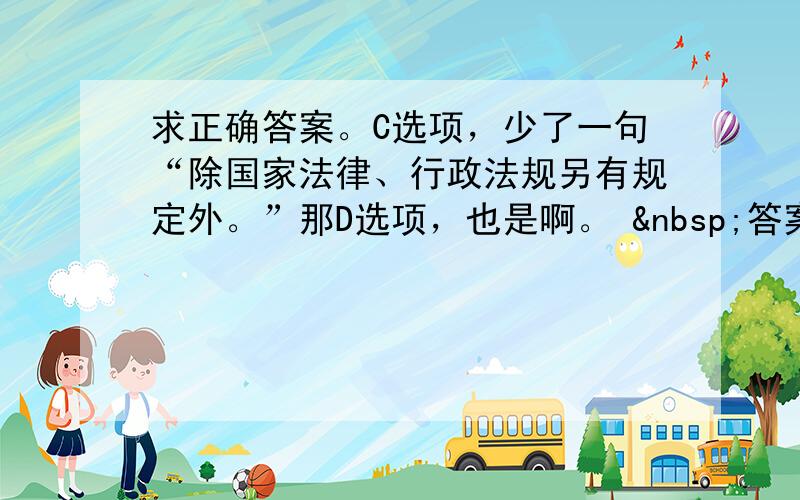 求正确答案。C选项，少了一句“除国家法律、行政法规另有规定外。”那D选项，也是啊。  答案说C不对的话，D也不