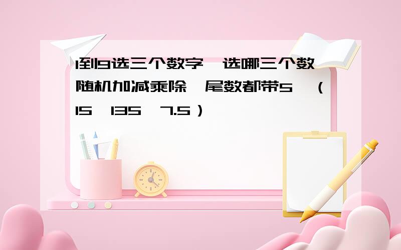 1到9选三个数字,选哪三个数随机加减乘除,尾数都带5,（15、135、7.5）