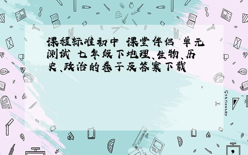 课程标准初中 课堂伴侣 单元测试 七年级下地理、生物、历史、政治的卷子及答案下载