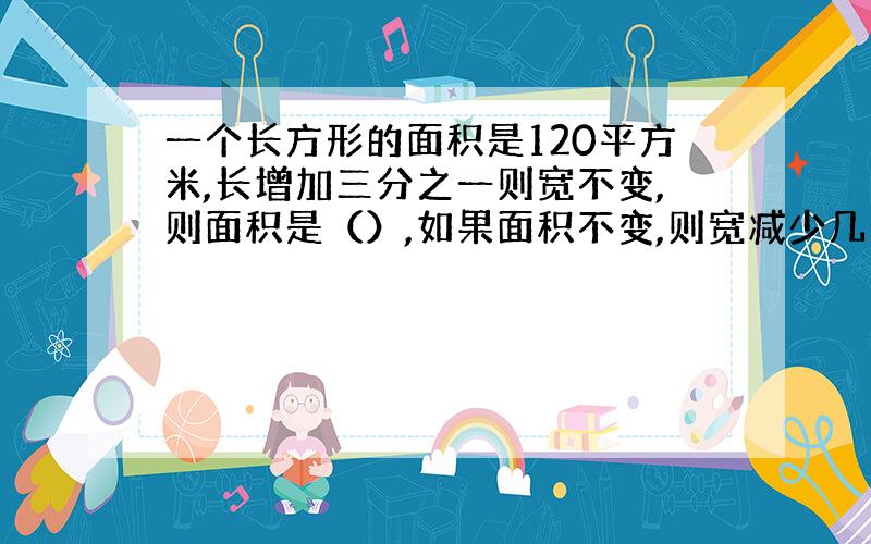 一个长方形的面积是120平方米,长增加三分之一则宽不变,则面积是（）,如果面积不变,则宽减少几分之几