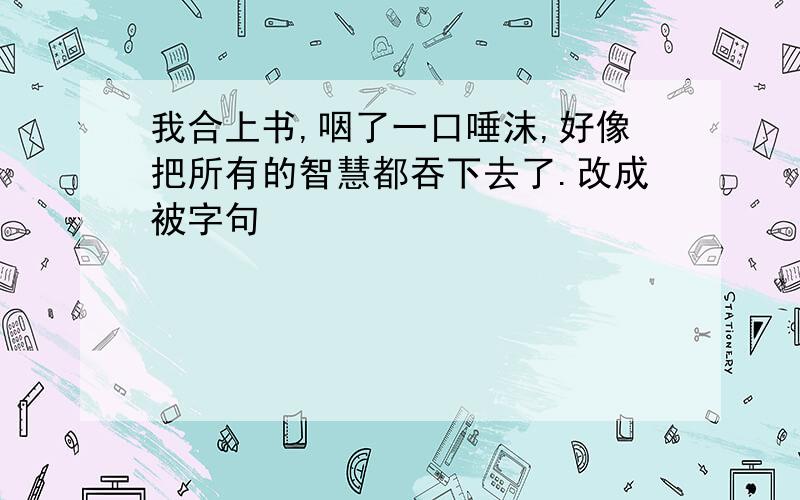 我合上书,咽了一口唾沫,好像把所有的智慧都吞下去了.改成被字句