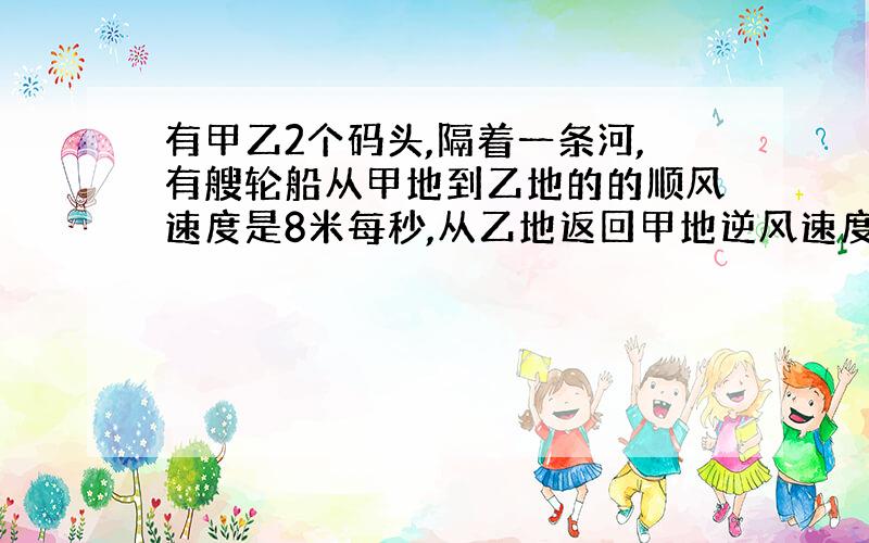 有甲乙2个码头,隔着一条河,有艘轮船从甲地到乙地的的顺风速度是8米每秒,从乙地返回甲地逆风速度为2米每