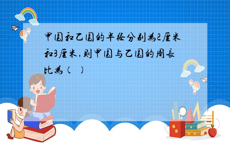 甲圆和乙圆的半径分别为2厘米和3厘米,则甲圆与乙圆的周长比为（ ）