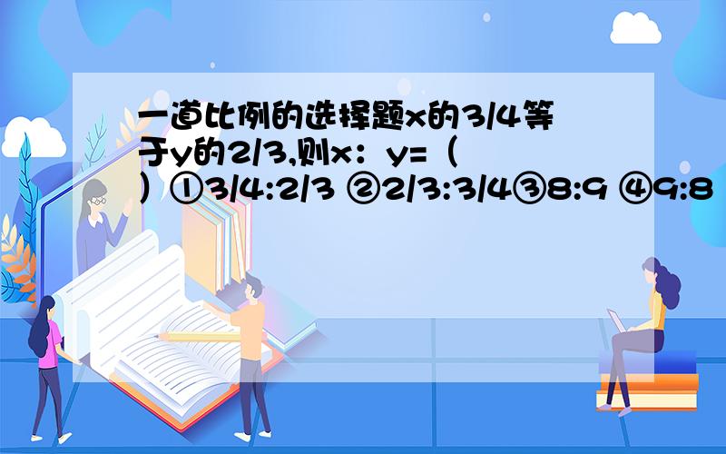 一道比例的选择题x的3/4等于y的2/3,则x：y=（ ）①3/4:2/3 ②2/3:3/4③8:9 ④9:8