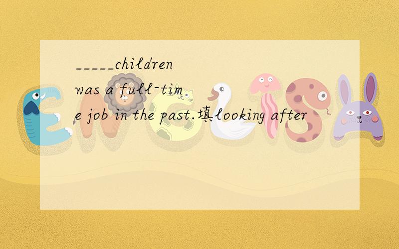 _____children was a full-time job in the past.填looking after