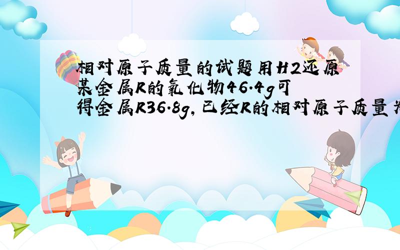 相对原子质量的试题用H2还原某金属R的氧化物46.4g可得金属R36.8g,已经R的相对原子质量为184,则此氧化物是?