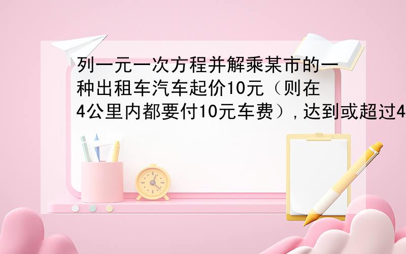 列一元一次方程并解乘某市的一种出租车汽车起价10元（则在4公里内都要付10元车费）,达到或超过4公里后,每增加1公里加价