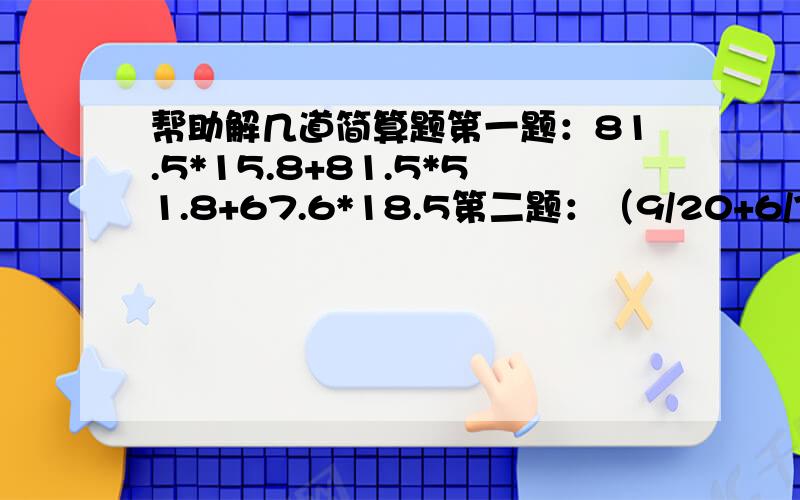 帮助解几道简算题第一题：81.5*15.8+81.5*51.8+67.6*18.5第二题：（9/20+6/7+15/16