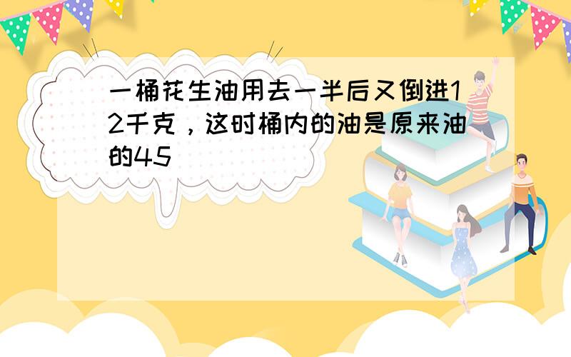 一桶花生油用去一半后又倒进12千克，这时桶内的油是原来油的45