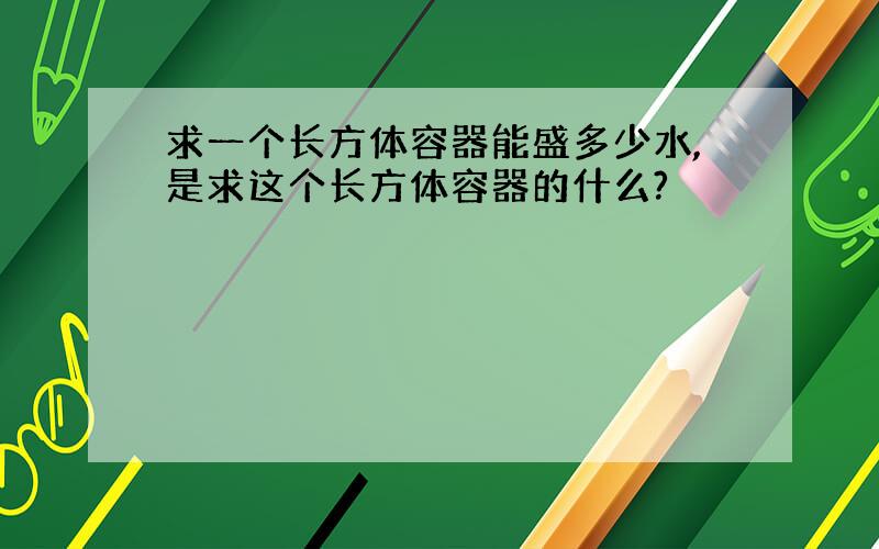 求一个长方体容器能盛多少水,是求这个长方体容器的什么?