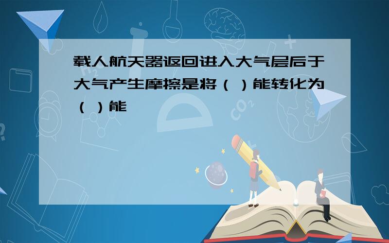 载人航天器返回进入大气层后于大气产生摩擦是将（）能转化为（）能,