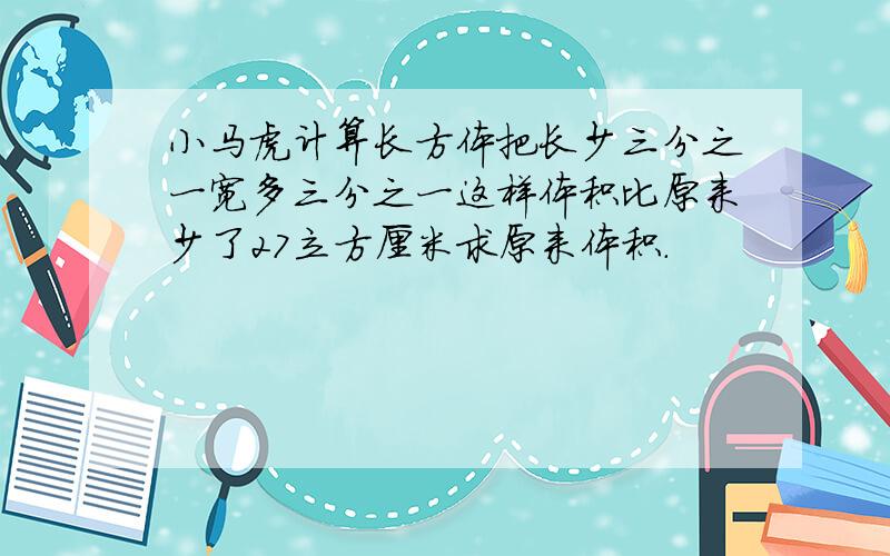 小马虎计算长方体把长少三分之一宽多三分之一这样体积比原来少了27立方厘米求原来体积.