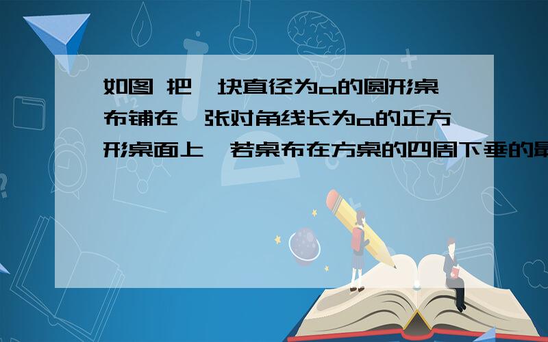 如图 把一块直径为a的圆形桌布铺在一张对角线长为a的正方形桌面上,若桌布在方桌的四周下垂的最大长度相等