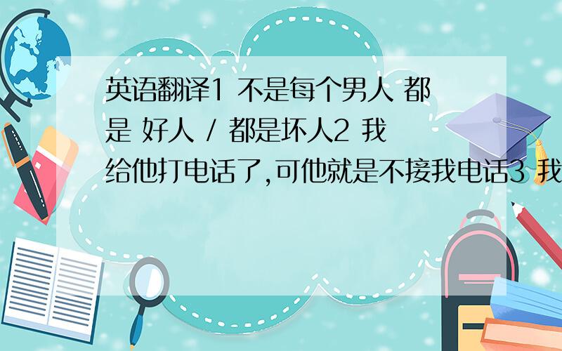 英语翻译1 不是每个男人 都是 好人 / 都是坏人2 我给他打电话了,可他就是不接我电话3 我早上给他打电话了,一直没人