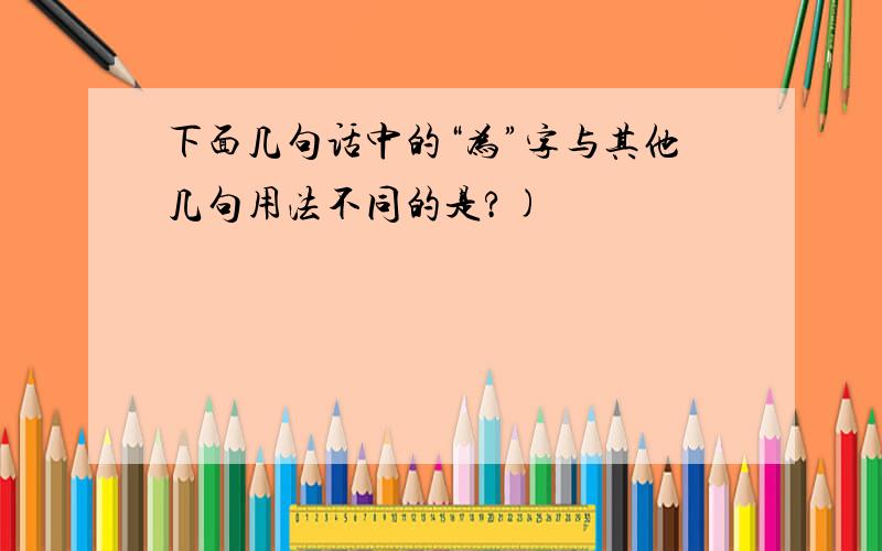 下面几句话中的“为”字与其他几句用法不同的是?)