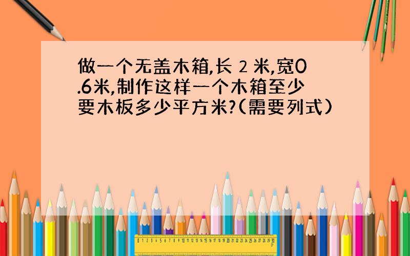 做一个无盖木箱,长２米,宽0.6米,制作这样一个木箱至少要木板多少平方米?(需要列式)