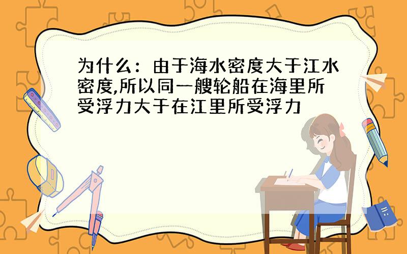 为什么：由于海水密度大于江水密度,所以同一艘轮船在海里所受浮力大于在江里所受浮力