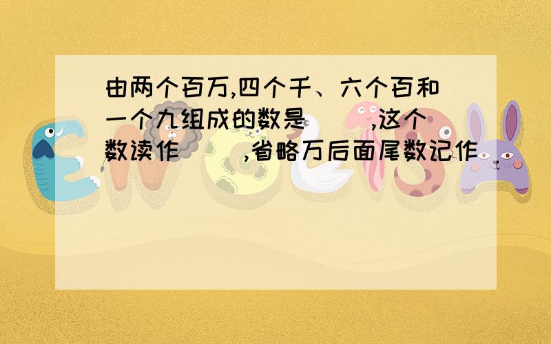 由两个百万,四个千、六个百和一个九组成的数是（ ）,这个数读作（ ）,省略万后面尾数记作( )