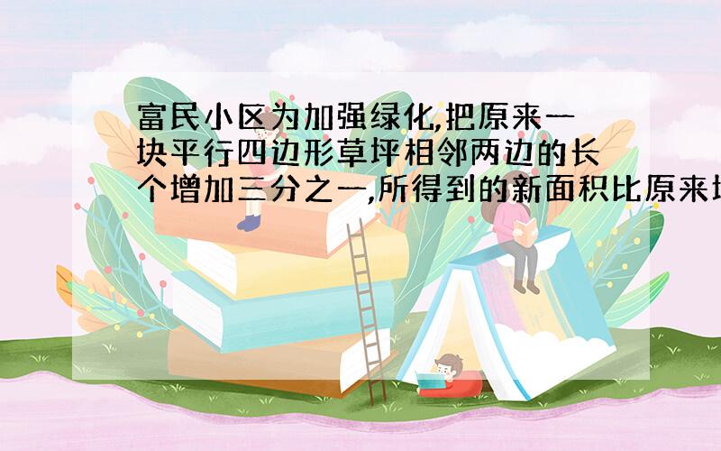 富民小区为加强绿化,把原来一块平行四边形草坪相邻两边的长个增加三分之一,所得到的新面积比原来增加了（?）