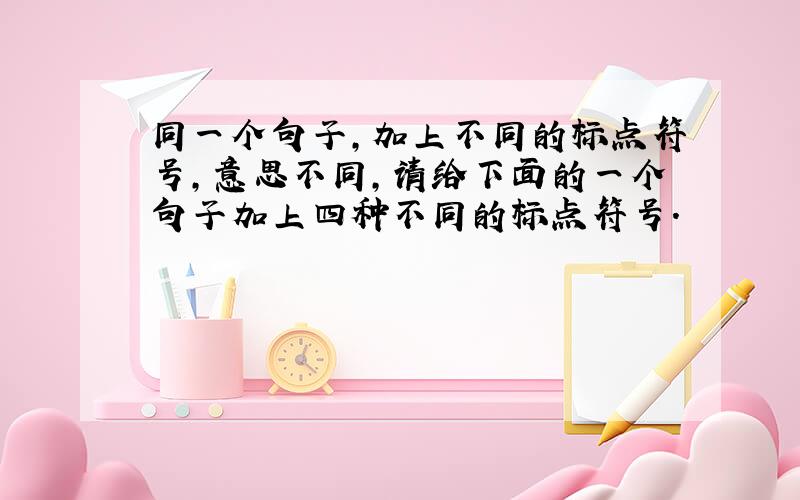 同一个句子,加上不同的标点符号,意思不同,请给下面的一个句子加上四种不同的标点符号.