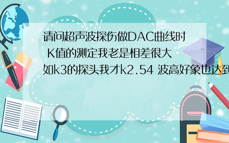 请问超声波探伤做DAC曲线时 K值的测定我老是相差很大 如k3的探头我才k2.54 波高好象也达到最高