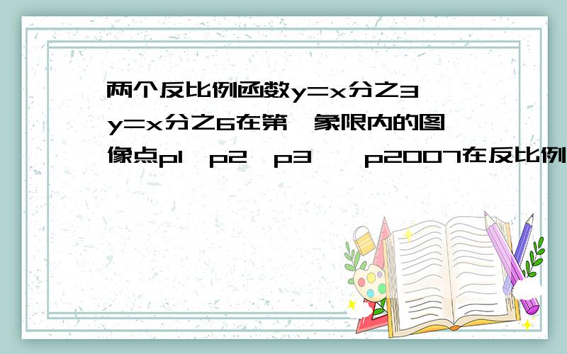 两个反比例函数y=x分之3,y=x分之6在第一象限内的图像点p1,p2,p3……p2007在反比例函数y=x分之67上,