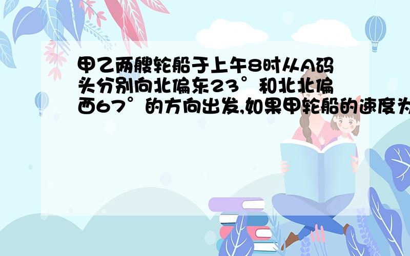 甲乙两艘轮船于上午8时从A码头分别向北偏东23°和北北偏西67°的方向出发,如果甲轮船的速度为24海里/时,