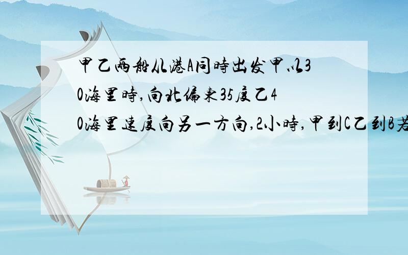 甲乙两船从港A同时出发甲以30海里时,向北偏东35度乙40海里速度向另一方向,2小时,甲到C乙到B若CB距100海