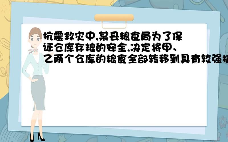 抗震救灾中,某县粮食局为了保证仓库存粮的安全,决定将甲、乙两个仓库的粮食全部转移到具有较强抗震功能