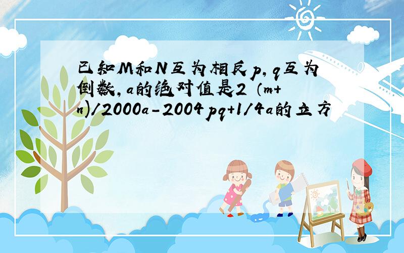 已知M和N互为相反p,q互为倒数,a的绝对值是2 （m+n)/2000a-2004pq+1/4a的立方