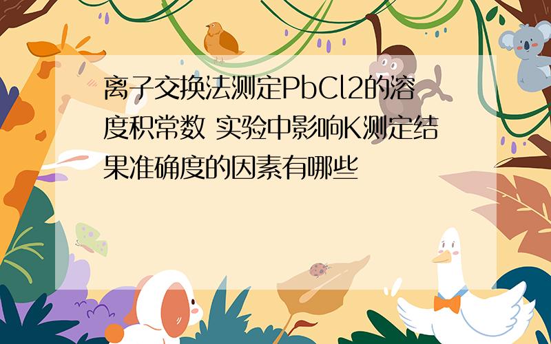 离子交换法测定PbCl2的溶度积常数 实验中影响K测定结果准确度的因素有哪些