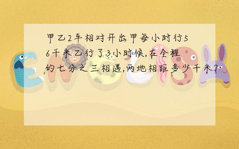 甲乙2车相对开出甲每小时行56千米乙行了3小时候,在全程的七分之三相遇,两地相距多少千米?