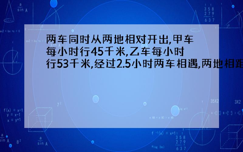 两车同时从两地相对开出,甲车每小时行45千米,乙车每小时行53千米,经过2.5小时两车相遇,两地相距多少千米?