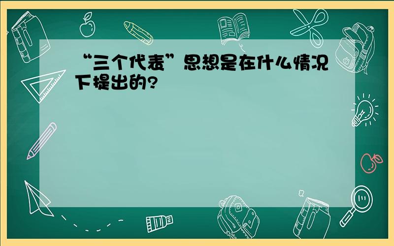 “三个代表”思想是在什么情况下提出的?