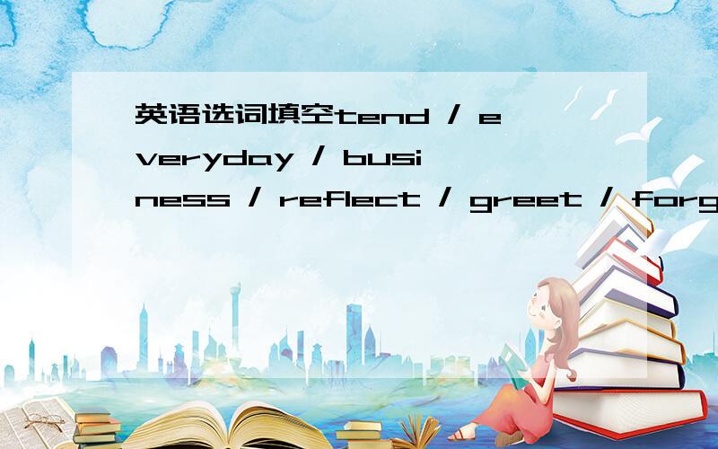 英语选词填空tend / everyday / business / reflect / greet / forgive