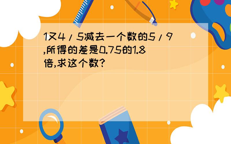 1又4/5减去一个数的5/9,所得的差是0.75的1.8倍,求这个数?