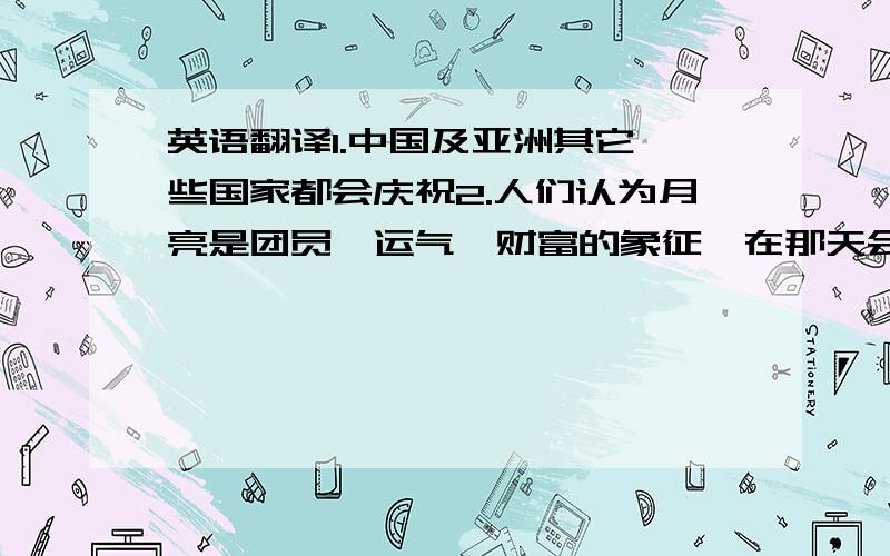 英语翻译1.中国及亚洲其它一些国家都会庆祝2.人们认为月亮是团员,运气,财富的象征,在那天会互相表达祝福3.人们还会吃月