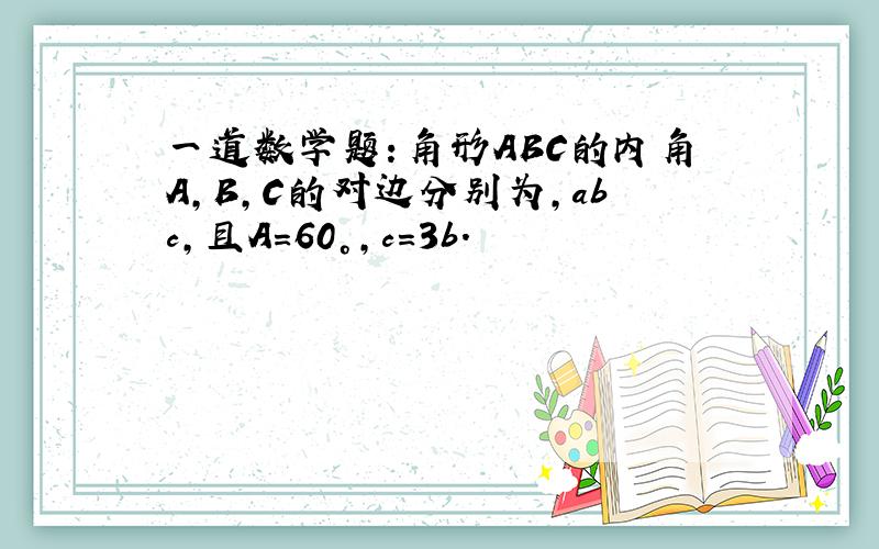 一道数学题：角形ABC的内角A,B,C的对边分别为,abc,且A=60°,c=3b.