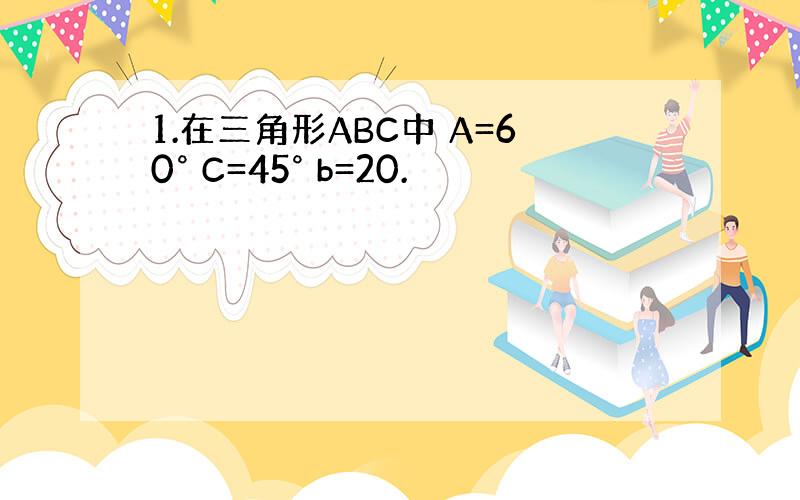 1.在三角形ABC中 A=60° C=45° b=20.