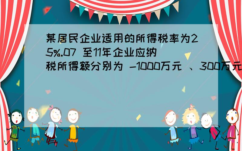 某居民企业适用的所得税率为25%.07 至11年企业应纳税所得额分别为 -1000万元 、300万元、200万元、400