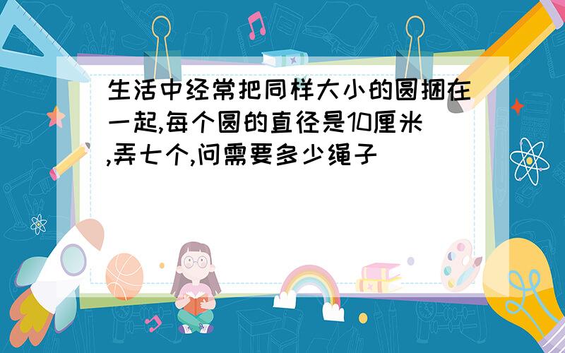 生活中经常把同样大小的圆捆在一起,每个圆的直径是10厘米,弄七个,问需要多少绳子