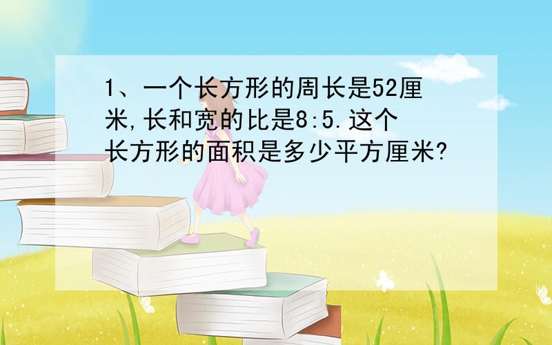 1、一个长方形的周长是52厘米,长和宽的比是8:5.这个长方形的面积是多少平方厘米?